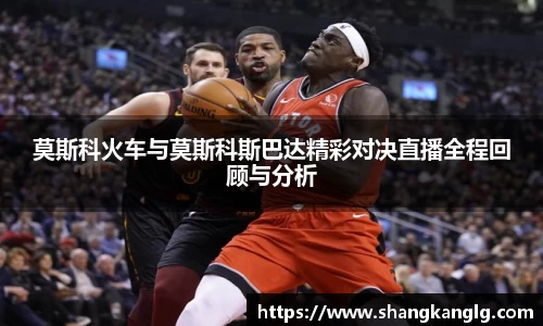 莫斯科火车与莫斯科斯巴达精彩对决直播全程回顾与分析