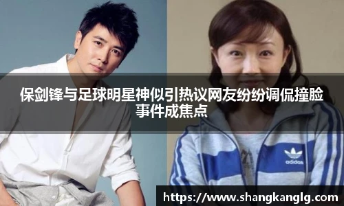 保剑锋与足球明星神似引热议网友纷纷调侃撞脸事件成焦点